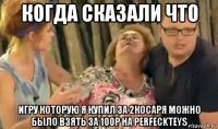 когда сказали что игру которую я купил за 2косаря можно было взять за 100р на perfeckteys