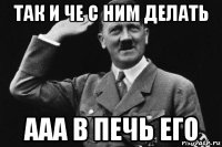 так и че с ним делать ааа в печь его
