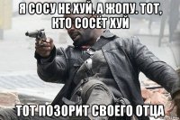 я сосу не хуй, а жопу. тот, кто сосёт хуй тот позорит своего отца