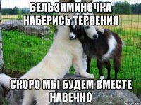 бельзиминочка наберись терпения скоро мы будем вместе навечно