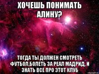 хочешь понимать алину? тогда ты должен смотреть футбол,болеть за реал мадрид, и знать все про этот клуб