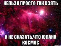 нельзя просто так взять и не сказать,что юлана космос