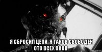  я сбросил цепи, я таков свободен ото всех оков.