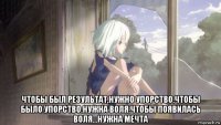  чтобы был результат,нужно упорство.чтобы было упорство.нужна воля.чтобы появилась воля...нужна мечта