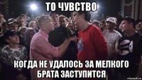 то чувство когда не удалось за мелкого брата заступится