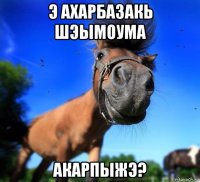 э ахарбазакь шэымоума акарпыжэ?