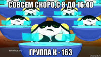 совсем скоро,с 8 до 16:40 группа к - 163