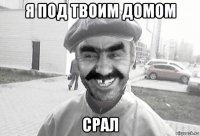 я под твоим домом срал