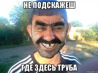 не подскажеш где здесь труба
