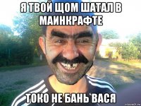 я твой щом шатал в маинкрафте токо не бань вася