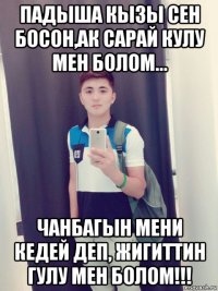 падыша кызы сен босон,ак сарай кулу мен болом... чанбагын мени кедей деп, жигиттин гулу мен болом!!!