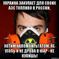 украина закупает для своих аэс топливо в россии, хотим напомнить! атом, не уголь и не дрова в юар - не купишь!