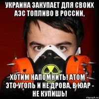 украина закупает для своих аэс топливо в россии, хотим напомнить! атом - это уголь и не дрова, в юар - не купишь!