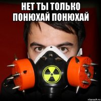 нет ты только понюхай понюхай 