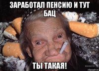 заработал пенсию и тут бац ты такая!