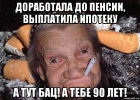доработала до пенсии, выплатила ипотеку а тут бац! а тебе 90 лет!