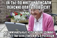ух ты. по инету написали пенсию опять повысят и коммунальные услуги тоже.думаю ещё лет так 50 и стану жить в роскоши