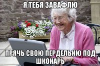 я тебя завафлю прячь свою пердельню под шконарь