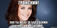 гронский! как ты меня за*бал своими вонючими психами!