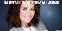 ты дурак? ты не ирина бережная! 