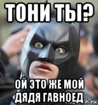 тони ты? ой это же мой дядя гавноед