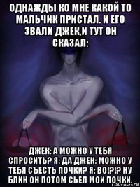 однажды ко мне какой то мальчик пристал. и его звали джек,и тут он сказал: джек: а можно у тебя спросить? я: да джек: можно у тебя съесть почки? я: во!?!? ну блин он потом сьел мои почки.