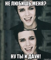 не любишь меня? ну ты и даун!