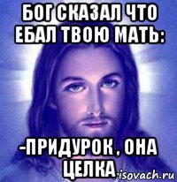 бог сказал что ебал твою мать: -придурок , она целка