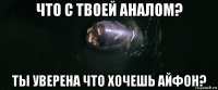 что с твоей аналом? ты уверена что хочешь айфон?