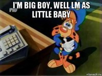 i'm big boy, well lm as little baby 