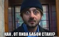  как , от пива бабой стану?