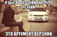 я цыган дерзкий как пуля резкий это аргумент верзкий