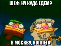 шеф, ну куда едем? в москву, коллега