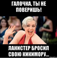 галочка, ты не поверишь! ланистер бросил свою кикимору...