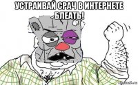 устраивай срач в интернете блеать! 