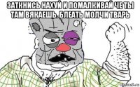 заткнись нахуй и помалкивай че ты там вякаешь. блеать молчи тварь 