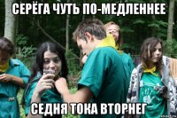 серёга чуть по-медленнее седня тока вторнег