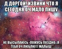 д доргой! извини что я сегодня оч мало пишу не высыпаюсь -ложусь поздно...я тебя оч люблю!!! малыш