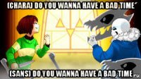 (chara) do you wanna have a bad time (sans) do you wanna have a bad time