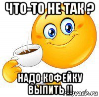 что-то не так ? надо кофейку выпить !!