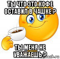ты что это кофе оставил в чашке ? ты меня не уважаешь ?