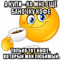 а купи - ка мне ещё баночку кофе только тот кофе , который мой любимый