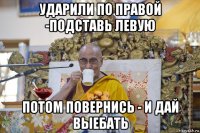ударили по правой -подставь левую потом повернись - и дай выебать