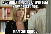 хочешь,я проспойлерю тебе игру престолов. мам заткнись.