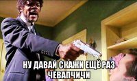  ну давай скажи ещё раз чевапчичи