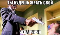 ты будешь жрать свой чевапчичи