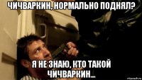 чичваркин, нормально поднял? я не знаю, кто такой чичваркин...