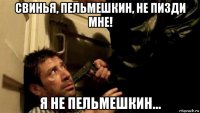 свинья, пельмешкин, не пизди мне! я не пельмешкин...