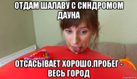 отдам шалаву с синдромом дауна отсасывает хорошо.пробег - весь город