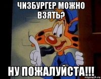чизбургер можно взять? ну пожалуйста!!!